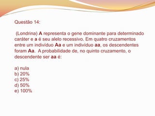 Questão 14:
(Londrina) A representa o gene dominante para determinado
caráter e a é seu alelo recessivo. Em quatro cruzamentos
entre um indivíduo Aa e um indivíduo aa, os descendentes
foram Aa. A probabilidade de, no quinto cruzamento, o
descendente ser aa é:
a) nula
b) 20%
c) 25%
d) 50%
e) 100%
 