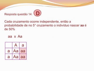 Resposta questão 14: D
Cada cruzamento ocorre independente, então a
probabilidade de no 5° cruzamento o indivíduo nascer aa é
de 50%
aa x Aa
A a
a Aa aa
a Aa aa
 