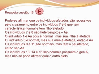 Resposta questão 16: E
Pode-se afirmar que os indivíduos afetados são recessivos
pelo cruzamento entre os indivíduos 7 e 8 que tem
característica normal e tem filho afetado.
Os indivíduos 7 e 8 são heterozigotos – Aa
O indivíduo 1 é Aa pois é normal , mas sua filha é afetada.
O indivíduo 5 é normal, mas sua mãe é afetada, então é Aa.
Os indivíduos 9 e 11 são normais, mas têm o pai afetado,
então são Aa.
Os indivíduos 13, 14 e 16 são normais possuem o gen A,
mas não se pode afirmar qual o outro alelo.
 