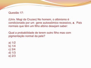 Questão 17:
(Univ. Mogi da Cruzes) No homem, o albinismo é
condicionado por um gene autossômico recessivo, a. Pais
normais que têm um filho albino desejam saber:
Qual a probabilidade de terem outro filho mas com
pigmentação normal da pele?
a) 1/2
b) 1/4
c) 3/4
d) 1/3
e) 2/3
 