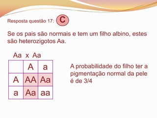 Resposta questão 17: C
Se os pais são normais e tem um filho albino, estes
são heterozigotos Aa.
Aa x Aa
A a
A AA Aa
a Aa aa
A probabilidade do filho ter a
pigmentação normal da pele
é de 3/4
 