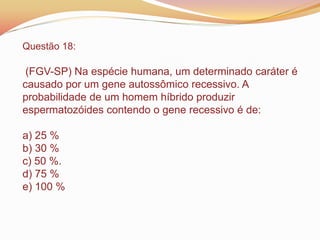 Questão 18:
(FGV-SP) Na espécie humana, um determinado caráter é
causado por um gene autossômico recessivo. A
probabilidade de um homem híbrido produzir
espermatozóides contendo o gene recessivo é de:
a) 25 %
b) 30 %
c) 50 %.
d) 75 %
e) 100 %
 
