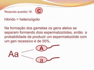 Resposta questão 18: C
hibrido = heterozigoto
Na formação dos gametas os gens alelos se
separam formando dois espermatozóides, então a
probabilidade de produzir um espermatozóide com
um gen recessivo é de 50%.
Aa
A
a
 