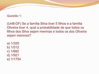 Questão 1:
(UnB-DF) Se a família Silva tiver 5 filhos e a família
Oliveira tiver 4, qual a probabilidade de que todos os
filhos dos Silva sejam meninas e todos os dos Oliveira
sejam meninos?
a) 1/325
b) 1/512
c) 1/682
d) 1/921
e) 1/1754
 