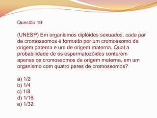 Questão 19:
(UNESP) Em organismos diplóides sexuados, cada par
de cromossomos é formado por um cromossomo de
origem paterna e um de origem materna. Qual a
probabilidade de os espermatozóides conterem
apenas os cromossomos de origem materna, em um
organismo com quatro pares de cromossomos?
a) 1/2
b) 1/4
c) 1/8
d) 1/16
e) 1/32
 