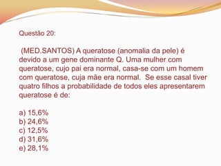 Questão 20:
(MED.SANTOS) A queratose (anomalia da pele) é
devido a um gene dominante Q. Uma mulher com
queratose, cujo pai era normal, casa-se com um homem
com queratose, cuja mãe era normal. Se esse casal tiver
quatro filhos a probabilidade de todos eles apresentarem
queratose é de:
a) 15,6%
b) 24,6%
c) 12,5%
d) 31,6%
e) 28,1%
 