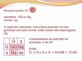 Resposta questão 20: D
queratose : QQ ou Qq_
normal : qq
O casal tem queratose, mas ambos possuem um dos
genitores com pele normal, então ambos são heterozigotos
Qq.
Q q
Q QQ Qq
q Qq qq
A probabilidade de cada filho ter
queratose é de 3/4.
Então:
¾ x ¾ x ¾ x ¾ = 81/256 = 31,6%
 