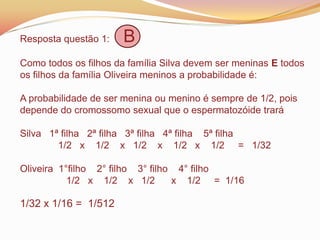 Resposta questão 1: B
Como todos os filhos da família Silva devem ser meninas E todos
os filhos da família Oliveira meninos a probabilidade é:
A probabilidade de ser menina ou menino é sempre de 1/2, pois
depende do cromossomo sexual que o espermatozóide trará
Silva 1ª filha 2ª filha 3ª filha 4ª filha 5ª filha
1/2 x 1/2 x 1/2 x 1/2 x 1/2 = 1/32
Oliveira 1°filho 2° filho 3° filho 4° filho
1/2 x 1/2 x 1/2 x 1/2 = 1/16
1/32 x 1/16 = 1/512
 