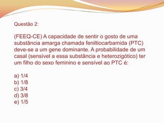 Questão 2:
(FEEQ-CE) A capacidade de sentir o gosto de uma
substância amarga chamada feniltiocarbamida (PTC)
deve-se a um gene dominante. A probabilidade de um
casal (sensível a essa substância e heterozigótico) ter
um filho do sexo feminino e sensível ao PTC é:
a) 1/4
b) 1/8
c) 3/4
d) 3/8
e) 1/5
 