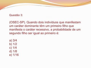 Questão 3:
(OSEC-SP). Quando dois indivíduos que manifestam
um caráter dominante têm um primeiro filho que
manifesta o caráter recessivo, a probabilidade de um
segundo filho ser igual ao primeiro é:
a) 3/4
b) 1/2
c) 1/4
d) 1/8
e) 1/16
 