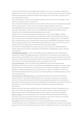 Aqueles que não defendem tal tese justificam que o disposto no art. 394, § 4º não pode ser aplicável ao
procedimento do Júri, pois o mesmo artigo 394, § 3º afirma que nos processos de competência do Tribunal
do Júri serão observadas as disposições contidas entre os artigos 406 e 497 do CPP, o que daria ao Júri
uma regulamentação especial.
Outra sutil diferença é o prazo para a marcação da audiência, que deverá ocorrer em no máximo 10 dias,
enquanto no ordinário são 60 e no sumário 30.
Após a conclusão da instrução probatória, devem ter início os debates orais, por 20 minutos para acusação
e defesa, respectivamente. A seguir, deverá o juiz prolatar, também oralmente, a decisão de
admissibilidade da acusação (popularmente denominada decisão de pronúncia). Uma questão polêmica
surge aqui. O procedimento do Júri não prevê a possibilidade de substituição dos debates orais por
memoriais escritos, não havendo previsão legal alguma neste sentido.
Contudo, parece de uma sutil incongruência que justamente no Júri, onde são julgados os delitos
teoricamente mais graves e mais complexos, não seja possível se valer dos memoriais escritos. Por esta
razão, na prática, vem sendo aplicada analogicamente a disposição do artigo 403, §3º e 404. Parágrafo
único, sendo permitidas, tanto as alegações finais escritas quanto a possibilidade de prolação de sentença
escrita a posteriori (10 dias). Todo o procedimento, segundo definido no artigo 412 do CPP, deverá ter a
duração máxima de 90 dias, prazo que evidentemente não vem sendo cumprido…
Nesta decisão de admissibilidade da acusação o juiz possui quatro alternativas. Poderá pronunciar o
acusado, impronunciá-lo, absolver sumariamente ou desclassificar a infração penal. Vamos a cada uma
dessas decisões.
a) Decisão de pronúncia – Esta é a única decisão que dá prosseguimento ao feito, inaugurando a
segunda fase e levando até o julgamento perante o Tribunal do Júri. Nesta decisão o juiz considera que
restou provada a materialidade do fato e indícios suficientes de autoria por parte do acusado. É necessário
ainda que os indícios de autoria contemplem também o dolo direto ou eventual na conduta, sob pena de se
estar diante de caso de desclassificação por não ser o crime doloso contra a vida.
Excesso de linguagem – Esta é uma decisão muito delicada para o juiz, que não pode antecipar
indevidamente elementos de convicção, não pode fazer um prejulgamento do acusado, nem mesmo afastar
peremptoriamente as teses defensivas, sob pena de incorrer em excesso de linguagem e eventualmente
prejudicar o acusado no julgamento perante o Tribunal do Júri. A decisão de pronúncia, inclusive, não
pode ser lida em plenário pelas partes (art. 478, I), mas nada impede que os jurados manuseiem os autos e
com ela tenham contato.
Causas de aumento e diminuição de pena – A pronúncia pode apenas tratar das causas especiais de
aumento de pena, ou seja, aquelas diretamente previstas e associadas ao tipo penal. As causas gerais
(concurso de crimes, crime continuado) são balizas para a aplicação da pena pelo juiz, não podendo ser
apreciadas na fase de pronúncia. A pertinência das qualificadoras também pode ser apreciada nesta fase do
procedimento, mas sua exclusão só se faz, segundo a jurisprudência, quando manifestamente
improcedentes.
Quanto às causas de diminuição, também devem estar reservadas para o Plenário do Julgamento, pois o
artigo 413, § 1º, CPP, faz menção apenas às causas de aumento. O mesmo se aplica para atenuantes e
agravantes, que devem ser formuladas pelas partes durante os debates e serem alvo de quesitação.
Natureza Jurídica - Em termos processuais, esta é uma decisão de natureza interlocutória mista não-
terminativa, pois, apesar de encerrar uma fase do procedimento, não encerra o processo. Uma decisão
desta natureza pode ser desafiada pelo recurso em sentido em estrito.
Coisa julgada – Esta decisão que pronuncia o réu só faz coisa julgada formal, ou seja, o conteúdo da
acusação não poderá mais ser modificado após a preclusão das vias impugnativas. Há apenas uma exceção,
quanto aos casos em que circunstância superveniente altera a classificação do crime (ex: pronunciado o réu
 