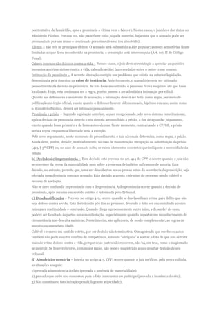por tentativa de homicídio, após a pronúncia a vítima vem a falecer). Nestes casos, o juiz deve dar vistas ao
Ministério Público. Por sua vez, não pode fazer coisa julgada material, haja vista que o acusado pode ser
pronunciado por um crime e condenado por crime diverso (ou absolvido).
Efeitos – São três os principais efeitos: O acusado será submetido a Júri popular; as teses acusatórias ficam
limitadas ao que ficou reconhecido na pronúncia; a prescrição será interrompida (Art. 117, II do Código
Penal).
Crimes conexos não dolosos contra a vida – Nesses casos, o juiz deve se restringir a apreciar as questões
inerentes ao crime doloso contra a vida, cabendo ao júri fazer seu juízo sobre o outro crime conexo.
Intimação da pronúncia – A recente alteração corrigiu um problema que existia na anterior legislação,
denominada pela doutrina de crise de instância. Anteriormente, o acusado deveria ser intimado
pessoalmente da decisão de pronúncia. Se não fosse encontrado, o processo ficava suspenso até que fosse
localizado. Hoje, esta continua a ser a regra, porém passou a ser admitida a intimação por edital.
Quanto aos defensores e assistente de acusação, a intimação deverá ser feita, como regra, por meio de
publicação no órgão oficial, exceto quanto o defensor houver sido nomeado, hipótese em que, assim como
o Ministério Público, deverá ser intimado pessoalmente.
Pronúncia e prisão – Segundo legislação anterior, sequer recepcionada pelo novo sistema constitucional,
após a decisão de pronúncia deveria o réu deveria ser recolhido à prisão, a fim de aguardar julgamento,
exceto quando fosse primário e de bons antecedentes. Neste momento, contrariando a CF/88, a prisão
seria a regra, enquanto a liberdade seria a exceção.
Pelo novo regramento, neste momento do procedimento, o juiz não mais determina, como regra, a prisão.
Ainda deve, porém, decidir, motivadamente, no caso de manutenção, revogação ou substituição da prisão
(413, § 3º CPP) ou, no caso de acusado solto, se existe elementos concretos que indiquem a necessidade da
prisão.
b) Decisão de impronúncia – Esta decisão está prevista no art. 414 do CPP, e ocorre quando o juiz não
se convence da prova da materialidade nem sobre a presença de indícios suficientes de autoria. Esta
decisão, no entanto, permite que, uma vez descobertas novas provas antes da ocorrência da prescrição, seja
ofertada nova denúncia contra o acusado. Esta decisão acarreta o término do processo sendo cabível o
recurso de apelação.
Não se deve confundir impronúncia com a despronúncia. A despronúncia ocorre quando a decisão de
pronúncia, após recurso em sentido estrito, é reformada pelo Tribunal.
c) Desclassificação – Prevista no artigo 419, ocorre quando se desclassifica o crime para delito que não
seja doloso contra a vida. Esta decisão não põe fim ao processo, devendo o feito ser encaminhado a outro
juízo para continuidade e conclusão. Quando chega o processo neste outro juízo, a depender do caso,
poderá ser facultado às partes nova manifestação, especialmente quando importar em reconhecimento de
circunstância não descrita na inicial. Neste ínterim, são aplicáveis, de modo complementar, as regras de
mutatio ou emendatio libelli.
Cabível o recurso em sentido estrito, por ser decisão não terminativa. O magistrado que recebe os autos
também não pode suscitar conflito de competência, estando “obrigado” a aceitar o fato de que não se trata
mais de crime doloso contra a vida, porque se as partes não recorrem, não há, em tese, como o magistrado
se insurgir. Se houver recurso, com maior razão, não pode o magistrado a quo desafiar decisão de seu
tribunal.
d) Absolvição sumária – Inserta no artigo 415, CPP, ocorre quando o juiz verificar, pela prova colhida,
as situações a seguir:
1) provada a inexistência do fato (provada a ausência de materialidade);
2) provado que o réu não concorreu para o fato como autor ou partícipe (provada a inocência do réu);
3) Não constituir o fato infração penal (flagrante atipicidade);
 