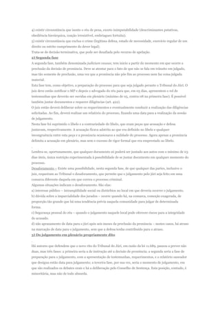4) existir circunstância que isente o réu de pena, exceto inimputabilidade (descriminantes putativas,
obediência hierárquica, coação irresistível, embriaguez fortuita);
5) existir circunstância que exclua o crime (legítima defesa, estado de necessidade, exercício regular de um
direito ou estrito cumprimento do dever legal).
Trata-se de decisão terminativa, que pode ser desafiada pelo recurso de apelação.
2) Segunda fase
A segunda fase, também denominada judicium causae, tem inicio a partir do momento em que ocorre a
preclusão da decisão de pronúncia. Deve se atentar para o fato de que não se fala em trânsito em julgado,
mas tão somente de preclusão, uma vez que a pronúncia não põe fim ao processo nem faz coisa julgada
material.
Esta fase tem, como objetivo, a preparação do processo para que seja julgado perante o Tribunal do Júri. O
juiz deve então notificar o MP e depois o advogado do réu para que, em 05 dias, apresentem o rol de
testemunhas que deverão ser ouvidas em plenário (máximo de 05, contra 08 na primeira fase). É possível
também juntar documentos e requerer diligências (art. 422).
O juiz então deverá deliberar sobre os requerimentos e eventualmente conduzir a realização das diligências
solicitadas. Ao fim, deverá realizar um relatório do processo, fixando uma data para a realização da sessão
de julgamento.
Nesta fase foi suprimido o libelo e a contrariedade do libelo, que eram peças que acusação e defesa
juntavam, respectivamente. A acusação ficava adstrita ao que era definido no libelo e qualquer
incongruência entre esta peça e a pronúncia ocasionava a nulidade do processo. Agora apenas a pronúncia
delimita a acusação em plenário, mas sem o excesso de rigor formal que era emprestado ao libelo.


Lembra-se, oportunamente, que qualquer documento só poderá ser juntado aos autos com o mínimo de 03
dias úteis, única restrição experimentada à possibilidade de se juntar documento em qualquer momento do
processo.
Desaforamento – Existe uma possibilidade, nesta segunda fase, de que qualquer das partes, inclusive o
juiz, requeiram ao Tribunal o desaforamento, que permite que o julgamento pelo júri seja feito em uma
comarca diferente daquela em que correu o processo criminal.
Algumas situações indicam o desaforamento. São elas:
a) interesse público – intranqüilidade social ou distúrbios no local em que deveria ocorrer o julgamento.
b) dúvida sobre a imparcialidade dos jurados – ocorre quando há, na comarca, comoção exagerada, de
proporção tão grande que há uma tendência prévia naquela comunidade para julgar de determinada
forma.
c) Segurança pessoal do réu – quando o julgamento naquele local pode oferecer riscos para a integridade
do acusado.
d) não aprazamento de data para o júri após seis meses da preclusão da pronúncia – nestes casos, há atraso
na marcação de data para o julgamento, sem que a defesa tenha contribuído para o atraso.
3) Do julgamento em plenário propriamente dito


Há autores que defendem que o novo rito do Tribunal do Júri, em razão da lei 11.689, passou a prever não
duas, mas três fases: a primeira seria a de instrução até a decisão de pronúncia; a segunda seria a fase de
preparação para o julgamento, com a apresentação de testemunhas, requerimentos, e o relatório saneador
que designa então data para julgamento; a terceira fase, por sua vez, seria o momento de julgamento, em
que são realizados os debates orais e há a deliberação pelo Conselho de Sentença. Esta posição, contudo, é
minoritária, mas não de todo absurda.
 