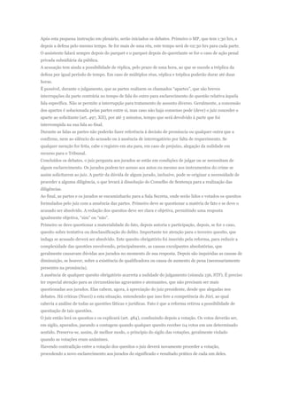 Após esta pequena instrução em plenário, serão iniciados os debates. Primeiro o MP, que tem 1:30 hrs, e
depois a defesa pelo mesmo tempo. Se for mais de uma réu, este tempo será de 02:30 hrs para cada parte.
O assistente falará sempre depois do parquet e o parquet depois do querelante se for o caso de ação penal
privada subsidiária da pública.
A acusação tem ainda a possibilidade de réplica, pelo prazo de uma hora, ao que se sucede a tréplica da
defesa por igual período de tempo. Em caso de múltiplos réus, réplica e tréplica poderão durar até duas
horas.
É possível, durante o julgamento, que as partes realizem os chamados “apartes”, que são breves
interrupções da parte contrária no tempo de fala do outro para esclarecimento de questão relativa àquela
fala específica. Não se permite a interrupção para tratamento de assunto diverso. Geralmente, a concessão
dos apartes é solucionada pelas partes entre si, mas caso não haja consenso pode (deve) o juiz conceder o
aparte ao solicitante (art. 497, XII), por até 3 minutos, tempo que será devolvido à parte que foi
interrompida na sua fala ao final.
Durante as falas as partes não poderão fazer referência à decisão de pronúncia ou qualquer outra que a
confirme, nem ao silêncio do acusado ou à ausência de interrogatório por falta de requerimento. Se
qualquer menção for feita, cabe o registro em ata para, em caso de prejuízo, alegação da nulidade em
recurso para o Tribunal.
Concluídos os debates, o juiz pergunta aos jurados se estão em condições de julgar ou se necessitam de
algum esclarecimento. Os jurados podem ter acesso aos autos ou mesmo aos instrumentos do crime se
assim solicitarem ao juiz. A partir da dúvida de algum jurado, inclusive, pode se originar a necessidade de
proceder a alguma diligência, o que levará à dissolução do Conselho de Sentença para a realização das
diligências.
Ao final, as partes e os jurados se encaminharão para a Sala Secreta, onde serão lidos e votados os quesitos
formulados pelo juiz com a anuência das partes. Primeiro deve se questionar a matéria de fato e se deve o
acusado ser absolvido. A redação dos quesitos deve ser clara e objetiva, permitindo uma resposta
igualmente objetiva, “sim” ou “não”.
Primeiro se deve questionar a materialidade do fato, depois autoria e participação, depois, se for o caso,
quesito sobre tentativa ou desclassificação do delito. Importante ter atenção para o terceiro quesito, que
indaga se acusado deverá ser absolvido. Este quesito obrigatório foi inserido pela reforma, para reduzir a
complexidade das questões envolvendo, principalmente, as causas exculpantes absolutórias, que
geralmente causavam dúvidas aos jurados no momento de sua resposta. Depois são inquiridas as causas de
diminuição, se houver, sobre a existência de qualificadora ou causa de aumento de pena (necessariamente
presentes na pronúncia).
A ausência de qualquer quesito obrigatório acarreta a nulidade do julgamento (súmula 156, STF). É preciso
ter especial atenção para as circunstâncias agravantes e atenuantes, que não precisam ser mais
questionadas aos jurados. Elas cabem, agora, à apreciação do juiz presidente, desde que alegadas nos
debates. Há criticas (Nucci) a esta situação, entendendo que isso fere a competência do Júri, ao qual
caberia a análise de todas as questões fáticas e jurídicas. Fato é que a reforma retirou a possibilidade de
quesitação de tais questões.
O juiz então lerá os quesitos e os explicará (art. 484), conduzindo depois a votação. Os votos deverão ser,
em sigilo, apurados, parando a contagem quando qualquer quesito receber 04 votos em um determinado
sentido. Preserva-se, assim, de melhor modo, o princípio do sigilo das votações, geralmente violado
quando as votações eram unânimes.
Havendo contradição entre a votação dos quesitos o juiz deverá novamente proceder a votação,
procedendo a novo esclarecimento aos jurados do significado e resultado prático de cada um deles.
 