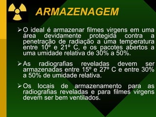 ARMAZENAGEM
O ideal é armazenar filmes virgens em uma
área devidamente protegida contra a
penetração de radiação a uma temperatura
entre 10º e 21º C, e os pacotes abertos a
uma umidade relativa de 30% a 50%.
As radiografias reveladas devem ser
armazenadas entre 15º e 27º C e entre 30%
a 50% de umidade relativa.
Os locais de armazenamento para as
radiografias reveladas e para filmes virgens
devem ser bem ventilados.
 