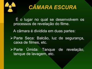 CÂMARA ESCURA
È o lugar no qual se desenvolvem os
processos de revelação do filme.
A câmara é dividida em duas partes:
Parte Seca: Balcão, luz de segurança,
caixa de filmes, etc.
Parte Úmida: Tanque de revelação,
tanque de lavagem, etc.
 