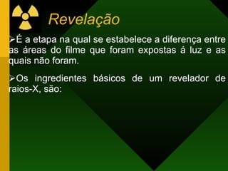 Revelação
É a etapa na qual se estabelece a diferença entre
as áreas do filme que foram expostas á luz e as
quais não foram.
Os ingredientes básicos de um revelador de
raios-X, são:
 