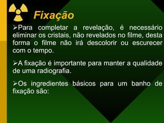 Fixação
Para completar a revelação, é necessário
eliminar os cristais, não revelados no filme, desta
forma o filme não irá descolorir ou escurecer
com o tempo.
A fixação é importante para manter a qualidade
de uma radiografia.
Os ingredientes básicos para um banho de
fixação são:
 