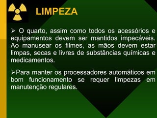 LIMPEZA O quarto, assim como todos os acessórios e equipamentos devem ser mantidos impecáveis. Ao manusear os filmes, as mãos devem estar limpas, secas e livres de substâncias químicas e medicamentos.  Para manter os processadores automáticos em bom funcionamento se requer limpezas em manutenção regulares. 