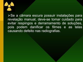 Se a câmara escura possuir instalações para revelação manual, deve-se tomar cuidado para evitar respingos e derramamento de soluções, pois podem danificar os filmes e as telas causando defeito nas radiografias. 