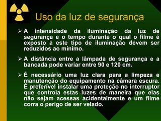 Uso da luz de segurança A intensidade da iluminação da luz de segurança e o tempo durante o qual o filme é exposto a este tipo de iluminação devem ser reduzidos ao mínimo. A distância entre a lâmpada de segurança e a bancada pode variar entre 90 e 120 cm. É necessário uma luz clara para a limpeza e manutenção do equipamento na câmara escura. É preferível instalar uma proteção no interruptor que controla estas luzes de maneira que elas não sejam acessas acidentalmente e um filme corra o perigo de ser velado. 