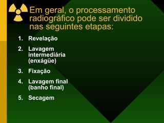 Em geral, o processamento radiográfico pode ser dividido nas seguintes etapas: Revelação Lavagem intermediária (enxágüe) Fixação Lavagem final (banho final) Secagem 