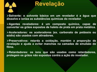Revelação Solvente: o solvente básico em um revelador é a água que dissolve e ioniza as substâncias químicas do revelador . Agentes reveladores: é um composto químico, capaz de converter os grãos expostos de haleto de prata em prata metálica. Aceleradores: os aceleradores (ex. carbonato de potássio ou sódio) são usados com ativadores. Preservativos: retarda a oxidação, mantém a proporção de revelação e ajuda a evitar manchas na camadas de emulsão do filme. Retardadores: os íons que são usados como retardadores, protegem os grãos não expostos contra a ação do revelador. 