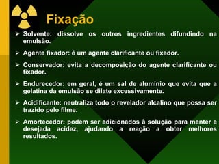 Fixação Solvente: dissolve os outros ingredientes difundindo na emulsão. Agente fixador: é um agente clarificante ou fixador. Conservador: evita a decomposição do agente clarificante ou fixador. Endurecedor: em geral, é um sal de alumínio que evita que a gelatina da emulsão se dilate excessivamente. Acidificante: neutraliza todo o revelador alcalino que possa ser trazido pelo filme. Amortecedor: podem ser adicionados à solução para manter a desejada acidez, ajudando a reação a obter melhores resultados. 