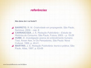 referências


Não deixe de ir na fonte!!!


BARRETO, R. M. Criatividade em propaganda. São Paulo,
Summus. 2004. - cap. 8
CARRASCOZA, J. A. Redação Publicitária – Estudo da
Retórica do Consumo. São Paulo, Futura, 2003. - p. 15-29
HUME, D. Investigação acerca do entendimento humano.
Trad. Anoar Aiex. In Os Pensadores. São Paulo: Nova
Cultural, 1999. p. 40-41.
MARTINS, J. S. Redação Publicitária: teoria e prática. São
Paulo, Atlas, 1997. p. 63-69
 