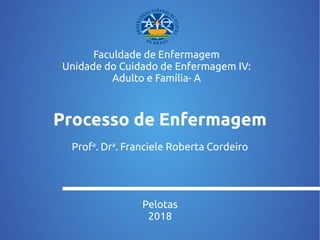 Processo de Enfermagem
Profa
. Dra
. Franciele Roberta Cordeiro
Pelotas
2018
Faculdade de Enfermagem
Unidade do Cuidado de Enfermagem IV:
Adulto e Família- A
 