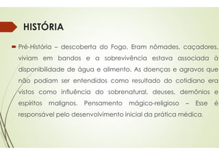 HISTÓRIA
 Pré-História – descoberta do
viviam em bandos e a sobrevivência
disponibilidade de água e alimento
não podiam ser entendidos
não podiam ser entendidos
vistos como influência do sobrenatural,
espíritos malignos. Pensamento
responsável pelo desenvolvimento
Fogo. Eram nômades, caçadores,
sobrevivência estava associada à
alimento. As doenças e agravos que
como resultado do cotidiano era
como resultado do cotidiano era
sobrenatural, deuses, demônios e
Pensamento mágico-religioso – Esse é
desenvolvimento inicial da prática médica.
 