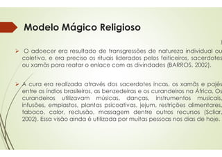 Modelo Mágico Religioso
 O adoecer era resultado de transgressões
coletiva, e era preciso os rituais
ou xamãs para reatar o enlace
 A cura era realizada através dos
entre os índios brasileiros, as benzedeiras
curandeiros utilizavam músicas,
infusões, emplastos, plantas psicoativas,
tabaco, calor, reclusão, massagem
2002). Essa visão ainda é utilizada
Modelo Mágico Religioso
)
transgressões de natureza individual ou
rituais liderados pelos feiticeiros, sacerdotes
com as divindades (BARROS, 2002).
dos sacerdotes incas, os xamãs e pajés
benzedeiras e os curandeiros na África. Os
músicas, danças, instrumentos musicais,
psicoativas, jejum, restrições alimentares,
massagem dentre outros recursos (Scliar,
utilizada por muitas pessoas nos dias de hoje.
 