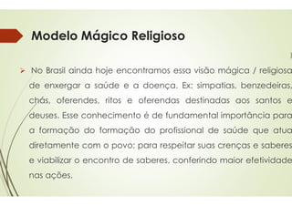 Modelo Mágico Religioso
 No Brasil ainda hoje encontramos
de enxergar a saúde e a doença
chás, oferendes, ritos e oferendas
chás, oferendes, ritos e oferendas
deuses. Esse conhecimento é
a formação do formação do
diretamente com o povo; para
e viabilizar o encontro de saberes,
nas ações.
Modelo Mágico Religioso
)
encontramos essa visão mágica / religiosa
doença. Ex: simpatias, benzedeiras,
oferendas destinadas aos santos e
oferendas destinadas aos santos e
é de fundamental importância para
do profissional de saúde que atua
para respeitar suas crenças e saberes
saberes, conferindo maior efetividade
 
