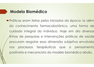 Modelo Biomédico
Práticas eram feitas pelos
do conhecimento farmacobotânico
cuidado integral do indivíduo
linhas de pesquisas e intervenções
procuram resgatar essa
nos processos terapêuticos
positivista e mecanicista
Modelo Biomédico
pelos iniciados da época: Ia além
farmacobotânico, uma forma de
indivíduo. Hoje em dia diversas
intervenções práticas de saúde
dimensão subjetiva envolvida
terapêuticos que o pensamento
do modelo biomédico aboliu.
 