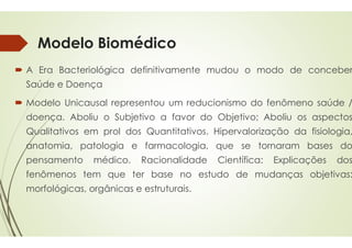 Modelo Biomédico
 A Era Bacteriológica definitivamente
Saúde e Doença
 Modelo Unicausal representou um
doença. Aboliu o Subjetivo a favor
Qualitativos em prol dos Quantitativos
anatomia, patologia e farmacologia,
pensamento médico. Racionalidade
fenômenos tem que ter base
morfológicas, orgânicas e estruturais
Modelo Biomédico
definitivamente mudou o modo de conceber
um reducionismo do fenômeno saúde /
favor do Objetivo; Aboliu os aspectos
Quantitativos. Hipervalorização da fisiologia,
farmacologia, que se tornaram bases do
Racionalidade Científica: Explicações dos
no estudo de mudanças objetivas:
estruturais.
 