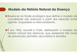 Modelo da História Natural da Doença
Baseia-se na tríade ecológica
causalidade das doenças
agente, hospedeiro e meio
E em 1965, Leavell e Clark,
história natural das doenças,
de prevenção: primária,
Modelo da História Natural da Doença
ecológica que define o modelo de
doenças a partir das relações entre
meio-ambiente.
Clark, delinearam o modelo da
doenças, que apresenta três níveis
secundária e terciária
 
