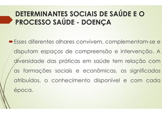 DETERMINANTES SOCIAIS DE SAÚDE E O
PROCESSO SAÚDE -
Esses diferentes olhares convivem,
disputam espaços de compreensão
diversidade das práticas
as formações sociais e
atribuídos, o conhecimento
época.
DETERMINANTES SOCIAIS DE SAÚDE E O
DOENÇA
convivem, complementam-se e
compreensão e intervenção. A
em saúde tem relação com
econômicas, os significados
conhecimento disponível e com cada
 