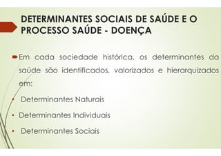 DETERMINANTES SOCIAIS DE SAÚDE E O
PROCESSO SAÚDE -
Em cada sociedade histórica,
saúde são identificados,
em:
• Determinantes Naturais
• Determinantes Individuais
• Determinantes Sociais
DETERMINANTES SOCIAIS DE SAÚDE E O
DOENÇA
histórica, os determinantes da
valorizados e hierarquizados
 