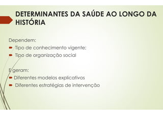 DETERMINANTES DA SAÚDE AO LONGO DA
HISTÓRIA
Dependem:
 Tipo de conhecimento vigente
 Tipo de organização social
 Tipo de organização social
E geram:
 Diferentes modelos explicativos
 Diferentes estratégias de intervenção
DETERMINANTES DA SAÚDE AO LONGO DA
vigente;
explicativos
intervenção
 