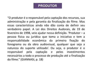 PRODUTOR
“O produtor é o responsável pela captação dos recursos, sua
administração e pela garantia da finalização do filme. Mas
essas características ainda não dão conta de definir seu
verdadeiro papel. A Lei dos Direitos Audorais, de 19 de
fevereiro de 1998, veio ajudar nessa definição. ‘Produtor – a
pessoa física ou jurídica que toma a iniciativa e tem a
responsabilidade econômica da primeira fixação do
fonograma ou da obra audiovisual, qualquer que seja a
natureza do suporte utilizado’. Ou seja, o produtor é o
responsável pela captação e pelos investimentos
necessários a todo o processo de produção até a finalização
do filme.” (GIANNASI, p. 18)
 