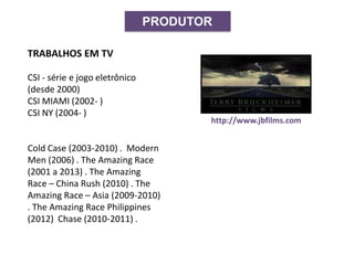 PRODUTOR
http://www.jbfilms.com
TRABALHOS EM TV
CSI - série e jogo eletrônico
(desde 2000)
CSI MIAMI (2002- )
CSI NY (2004- )
Cold Case (2003-2010) . Modern
Men (2006) . The Amazing Race
(2001 a 2013) . The Amazing
Race – China Rush (2010) . The
Amazing Race – Asia (2009-2010)
. The Amazing Race Philippines
(2012) Chase (2010-2011) .
 