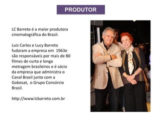 PRODUTOR
LC Barreto é a maior produtora
cinematográfica do Brasil.
Luiz Carlos e Lucy Barreto
fudaram a empresa em 1963e
são responsáveis por mais de 80
filmes de curta e longa
metragem brasileiros e é sócio
da empresa que administra o
Canal Brasil junto com a
Gobosat, o Grupo Consórcio
Brasil.
http://www.lcbarreto.com.br
 