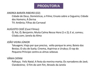 PRODUTOR/A
ANDREA BARATA RIBEIRO (O2)
Cidade de Deus, Domésticas, o Filme; Ensaio sobre a Cegueira; Cidade
dos Homens; À Deriva
TV: Antônia; Filhas do Carnaval
AUGUSTO CASÉ (Casé Filmes)
Ó, Paí, Ó; Benjamin; Muita Calma Nessa Hora (1 e 2); E aí, comeu;
Cilada.com; Janela da Alma
JOÃO VIEIRA JÚNIOR
Tatuagem; Viajo por que preciso, volto porque te amo; Baixio das
Bestas; O céu de Suely; Cinema, Aspirinas e Urubus; O rap do
Pequeno Príncipe contra as almas sebosas
VÂNIA CATANI
Palhaço; Feliz Natal; A festa da menina morta; Os narradores de Javé;
Clandestino; O fim do sem fim; Através da Janela
 