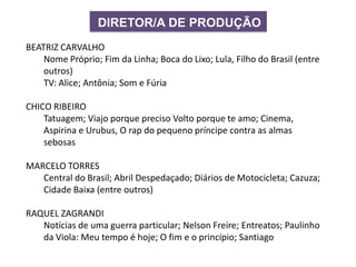DIRETOR/A DE PRODUÇÃO
BEATRIZ CARVALHO
Nome Próprio; Fim da Linha; Boca do Lixo; Lula, Filho do Brasil (entre
outros)
TV: Alice; Antônia; Som e Fúria
CHICO RIBEIRO
Tatuagem; Viajo porque preciso Volto porque te amo; Cinema,
Aspirina e Urubus, O rap do pequeno príncipe contra as almas
sebosas
MARCELO TORRES
Central do Brasil; Abril Despedaçado; Diários de Motocicleta; Cazuza;
Cidade Baixa (entre outros)
RAQUEL ZAGRANDI
Notícias de uma guerra particular; Nelson Freire; Entreatos; Paulinho
da Viola: Meu tempo é hoje; O fim e o princípio; Santiago
 