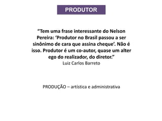 PRODUTOR
“Tem uma frase interessante do Nelson
Pereira: ‘Produtor no Brasil passou a ser
sinônimo de cara que assina cheque’. Não é
isso. Produtor é um co-autor, quase um alter
ego do realizador, do diretor.”
Luiz Carlos Barreto
PRODUÇÃO – artística e administrativa
 