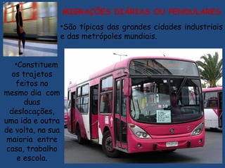 •Constituem
os trajetos
feitos no
mesmo dia com
duas
deslocações,
uma ida e outra
de volta, na sua
maioria entre
casa, trabalho
e escola.
MIGRAÇÕES DIÁRIAS OU PENDULARES
•São típicas das grandes cidades industriais
e das metrópoles mundiais.
 