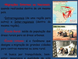 •Migrações Internas ou Nacionais:
quando realizadas dentro de um mesmo
país.
•Intrarregionais (de uma região para
outra) e Inter-regionais (dentro da
mesma região).
•Êxodo Rural: saída da população das
áreas rurais para as áreas urbanas.
•Êxodo Urbano: é o fenômeno que
designa a migração de grandes cidades
para centros menores ou zona rural.
•A busca por tranquilidade, bem-
 