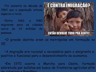 •Foi somente na década de
1960 que a população urbana
superou o rural.
•Entre 1960 e 1980
migraram para as cidades
cerca de 43 milhões de
pessoas.
•O grande destino eram as metrópoles em formação no
SE.
•A migração era racional e necessária para o emigrante e,
positiva e funcional para o desenvolvimento da economia.
•Em 1970 ocorre a Marcha para Oeste, formada
sobretudo por sulistas em busca de fronteiras agrícolas afim
 