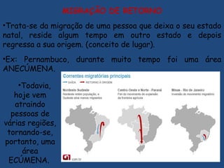 MIGRAÇÃO DE RETORNO
•Trata-se da migração de uma pessoa que deixa o seu estado
natal, reside algum tempo em outro estado e depois
regressa a sua origem. (conceito de lugar).
•Ex: Pernambuco, durante muito tempo foi uma área
ANECÚMENA.
•Todavia,
hoje vem
atraindo
pessoas de
várias regiões,
tornando-se,
portanto, uma
área
ECÚMENA.
 