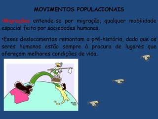 MOVIMENTOS POPULACIONAIS
•Migrações entende-se por migração, qualquer mobilidade
espacial feita por sociedades humanas.
•Esses deslocamentos remontam a pré-história, dado que os
seres humanos estão sempre à procura de lugares que
ofereçam melhores condições de vida.
 